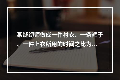 某缝纫师做成一件衬衣、一条裤子、一件上衣所用的时间之比为1: