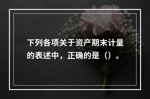 下列各项关于资产期末计量的表述中，正确的是（）。