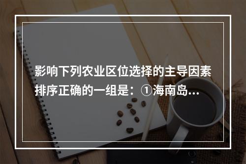 影响下列农业区位选择的主导因素排序正确的一组是：①海南岛的橡