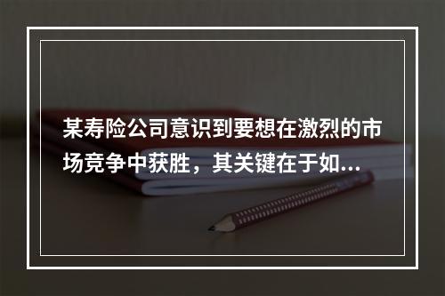 某寿险公司意识到要想在激烈的市场竞争中获胜，其关键在于如何设