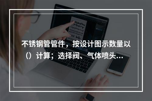 不锈钢管管件，按设计图示数量以（）计算；选择阀、气体喷头，按