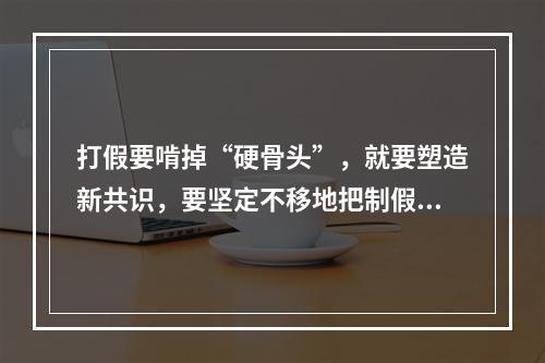 打假要啃掉“硬骨头”，就要塑造新共识，要坚定不移地把制假售假