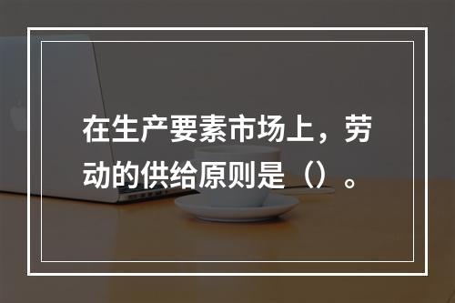 在生产要素市场上，劳动的供给原则是（）。