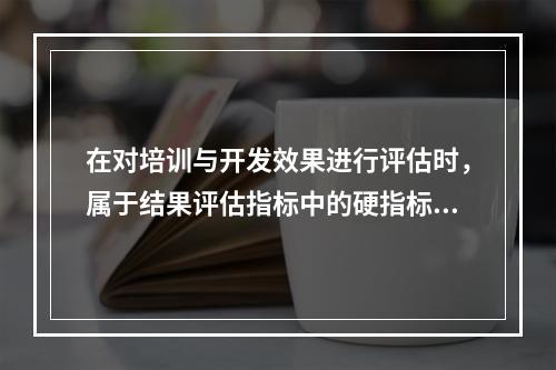 在对培训与开发效果进行评估时，属于结果评估指标中的硬指标是