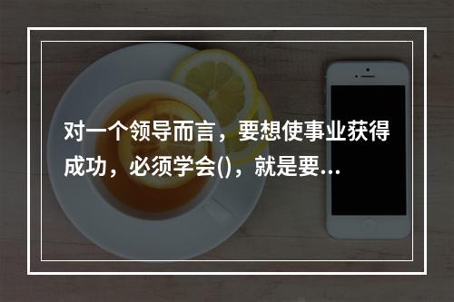 对一个领导而言，要想使事业获得成功，必须学会()，就是要敏锐