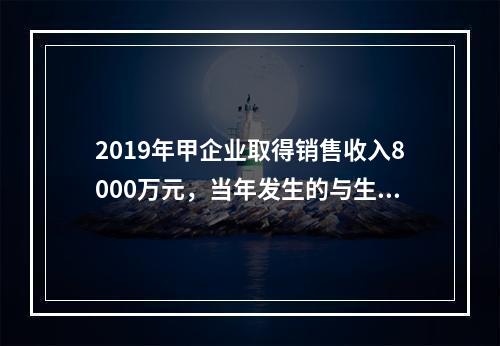 2019年甲企业取得销售收入8000万元，当年发生的与生产经