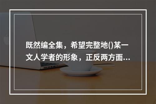 既然编全集，希望完整地()某一文人学者的形象，正反两方面的资