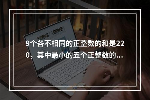 9个各不相同的正整数的和是220，其中最小的五个正整数的和的