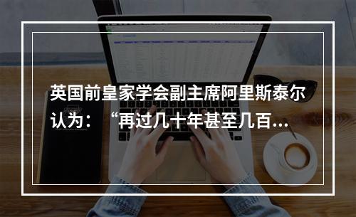 英国前皇家学会副主席阿里斯泰尔认为：“再过几十年甚至几百年，