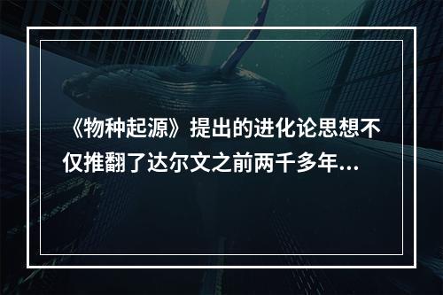 《物种起源》提出的进化论思想不仅推翻了达尔文之前两千多年来居