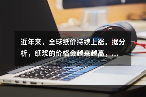 近年来，全球纸价持续上涨。据分析，纸浆的价格会越来越高，而出