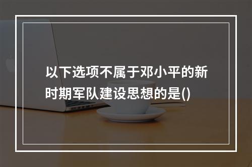 以下选项不属于邓小平的新时期军队建设思想的是()