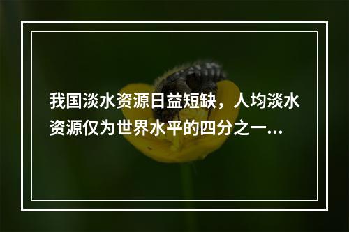 我国淡水资源日益短缺，人均淡水资源仅为世界水平的四分之一，但