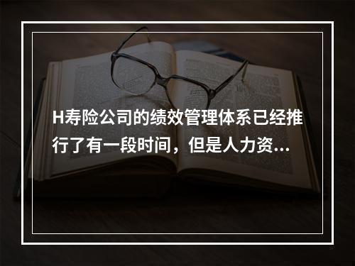 H寿险公司的绩效管理体系已经推行了有一段时间，但是人力资源部