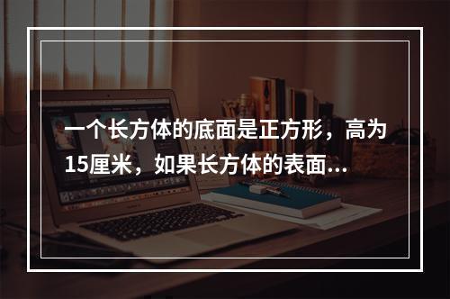 一个长方体的底面是正方形，高为15厘米，如果长方体的表面积是