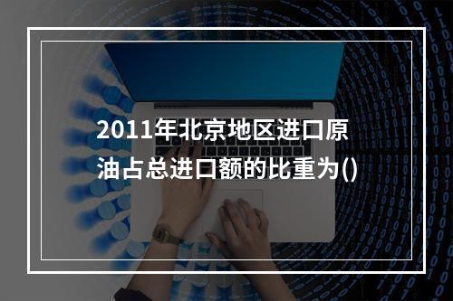 2011年北京地区进口原油占总进口额的比重为()