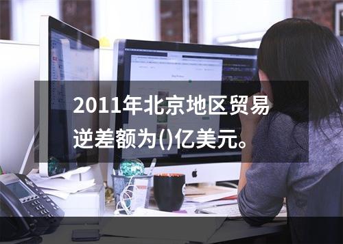 2011年北京地区贸易逆差额为()亿美元。