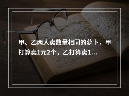 甲、乙两人卖数量相同的萝卜，甲打算卖1元2个，乙打算卖1元3