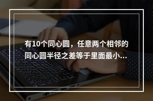 有10个同心圆，任意两个相邻的同心圆半径之差等于里面最小圆的