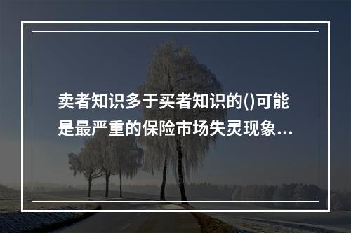 卖者知识多于买者知识的()可能是最严重的保险市场失灵现象。