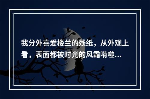 我分外喜爱楼兰的残纸，从外观上看，表面都被时光的风霜啃噬得(