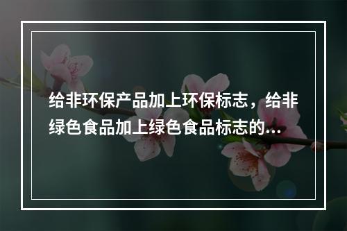 给非环保产品加上环保标志，给非绿色食品加上绿色食品标志的行为