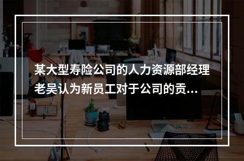 某大型寿险公司的人力资源部经理老吴认为新员工对于公司的贡献不