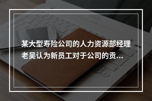 某大型寿险公司的人力资源部经理老吴认为新员工对于公司的贡献不