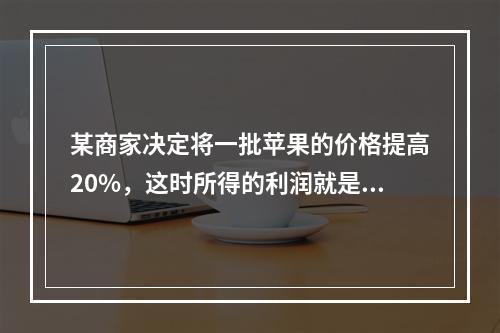 某商家决定将一批苹果的价格提高20%，这时所得的利润就是原来