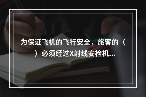 为保证飞机的飞行安全，旅客的（　　）必须经过X射线安检机的安