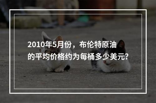 2010年5月份，布伦特原油的平均价格约为每桶多少美元？