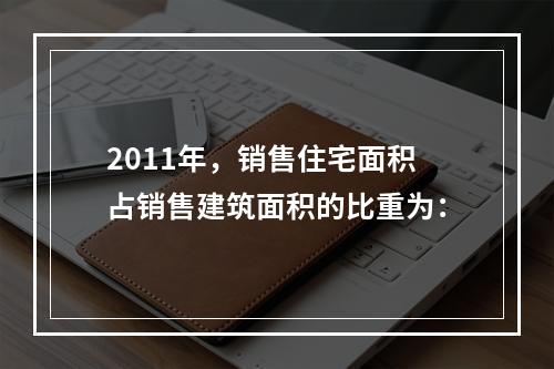 2011年，销售住宅面积占销售建筑面积的比重为：