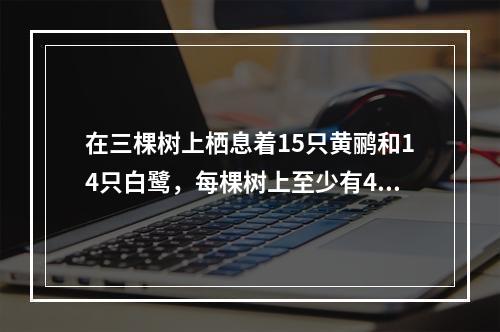 在三棵树上栖息着15只黄鹂和14只白鹭，每棵树上至少有4只黄