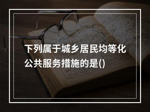 下列属于城乡居民均等化公共服务措施的是()