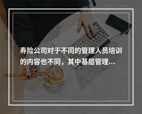 寿险公司对于不同的管理人员培训的内容也不同，其中基层管理人员