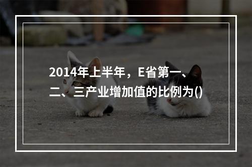 2014年上半年，E省第一、二、三产业增加值的比例为()