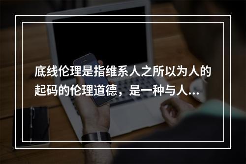 底线伦理是指维系人之所以为人的起码的伦理道德，是一种与人的本