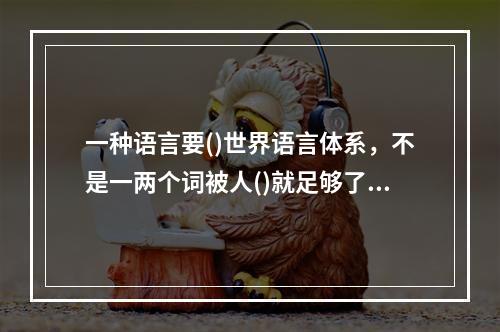 一种语言要()世界语言体系，不是一两个词被人()就足够了，它