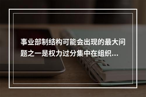 事业部制结构可能会出现的最大问题之一是权力过分集中在组织高层