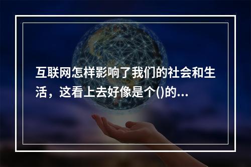 互联网怎样影响了我们的社会和生活，这看上去好像是个()的话题