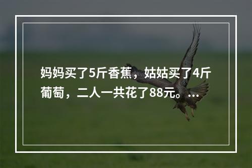 妈妈买了5斤香蕉，姑姑买了4斤葡萄，二人一共花了88元。如果