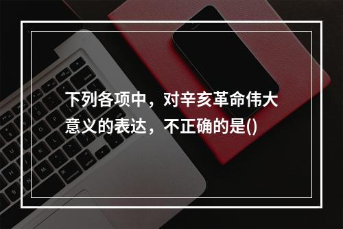 下列各项中，对辛亥革命伟大意义的表达，不正确的是()