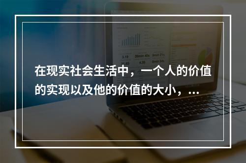 在现实社会生活中，一个人的价值的实现以及他的价值的大小，主要