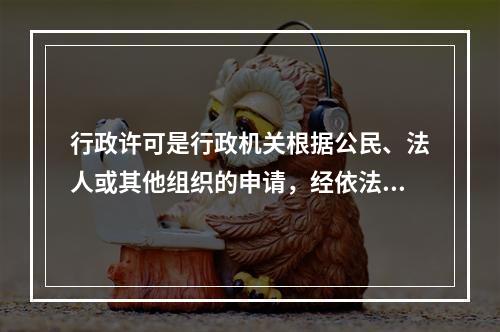 行政许可是行政机关根据公民、法人或其他组织的申请，经依法审查