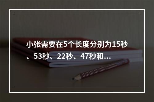 小张需要在5个长度分别为15秒、53秒、22秒、47秒和23