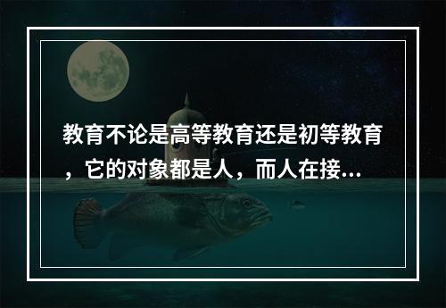 教育不论是高等教育还是初等教育，它的对象都是人，而人在接受教