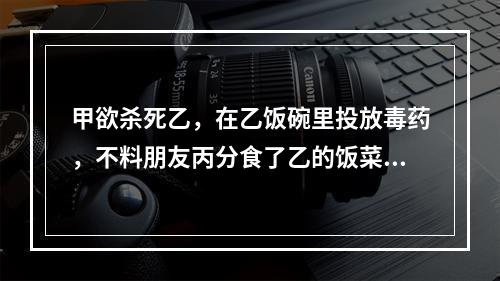 甲欲杀死乙，在乙饭碗里投放毒药，不料朋友丙分食了乙的饭菜，甲