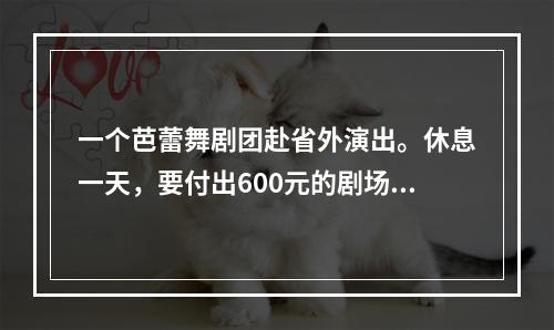 一个芭蕾舞剧团赴省外演出。休息一天，要付出600元的剧场租金