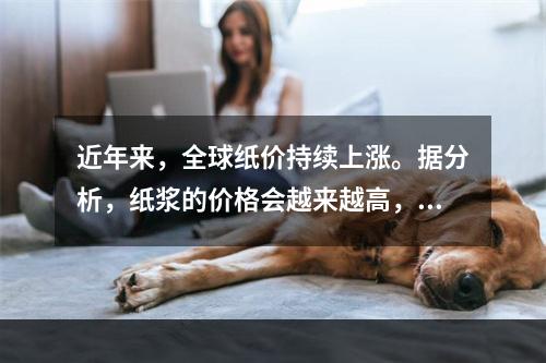 近年来，全球纸价持续上涨。据分析，纸浆的价格会越来越高，而出