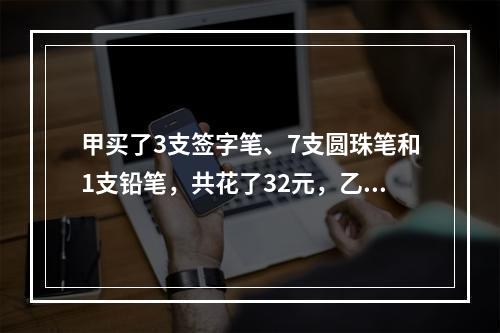 甲买了3支签字笔、7支圆珠笔和1支铅笔，共花了32元，乙买了